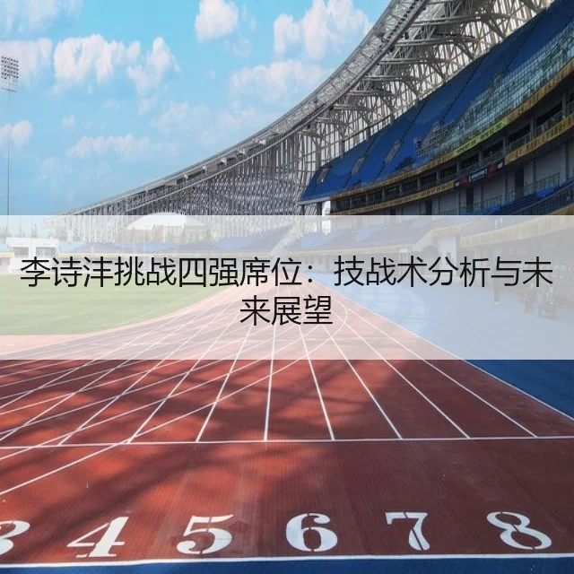 李诗沣挑战四强席位：技战术分析与未来展望 - WorldCupChina