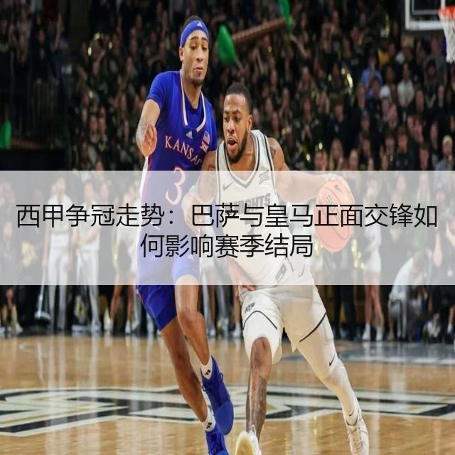 西甲争冠走势：巴萨与皇马正面交锋如何影响赛季结局 - WorldCupChina