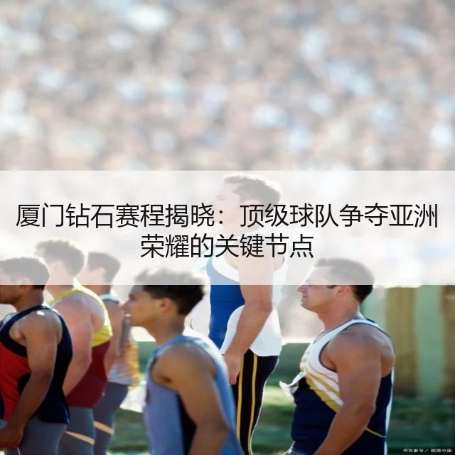 厦门钻石赛程揭晓：顶级球队争夺亚洲荣耀的关键节点